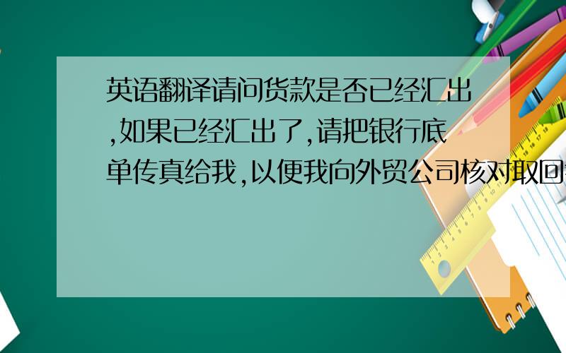 英语翻译请问货款是否已经汇出,如果已经汇出了,请把银行底单传真给我,以便我向外贸公司核对取回钱