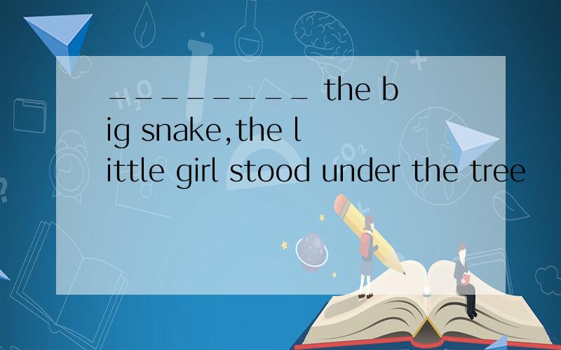 ________ the big snake,the little girl stood under the tree