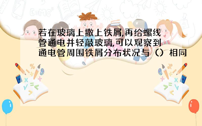 若在玻璃上撒上铁屑,再给螺线管通电并轻敲玻璃,可以观察到通电管周围铁屑分布状况与（）相同