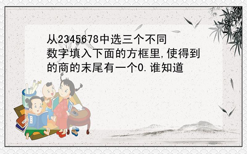 从2345678中选三个不同数字填入下面的方框里,使得到的商的末尾有一个0.谁知道