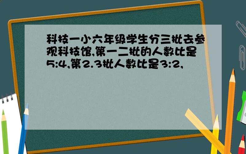 科技一小六年级学生分三批去参观科技馆,第一二批的人数比是5:4,第2.3批人数比是3:2,