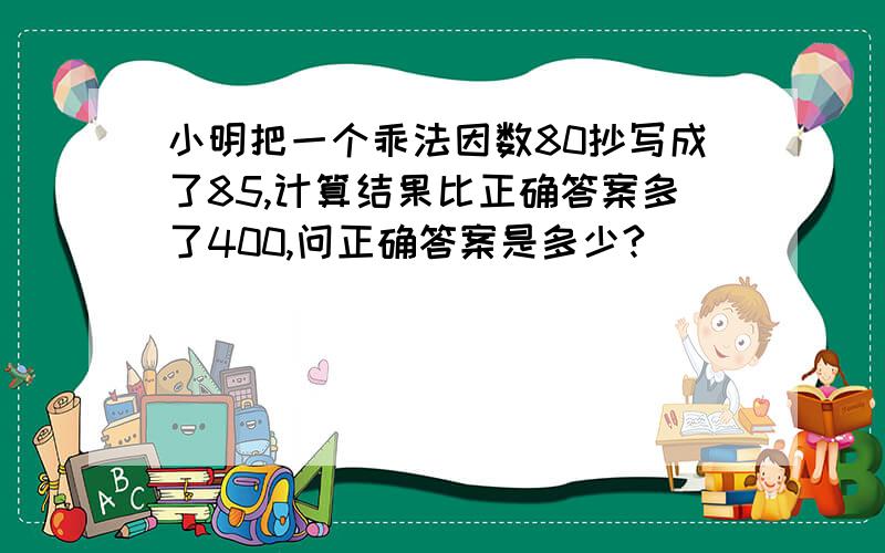 小明把一个乖法因数80抄写成了85,计算结果比正确答案多了400,问正确答案是多少?