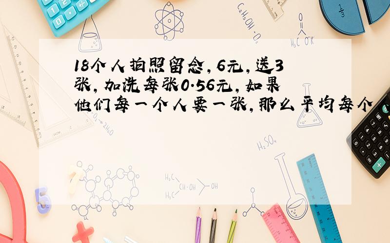 18个人拍照留念,6元,送3张,加洗每张0.56元,如果他们每一个人要一张,那么平均每个人要付多少钱