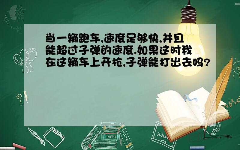 当一辆跑车,速度足够快,并且能超过子弹的速度.如果这时我在这辆车上开枪,子弹能打出去吗?