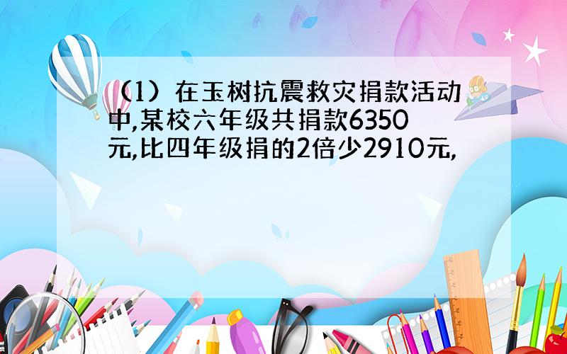 （1）在玉树抗震救灾捐款活动中,某校六年级共捐款6350元,比四年级捐的2倍少2910元,