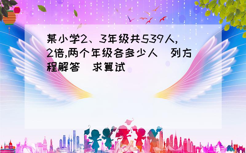 某小学2、3年级共539人,2倍,两个年级各多少人（列方程解答）求算试