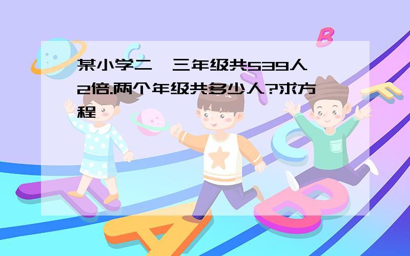 某小学二、三年级共539人,2倍.两个年级共多少人?求方程