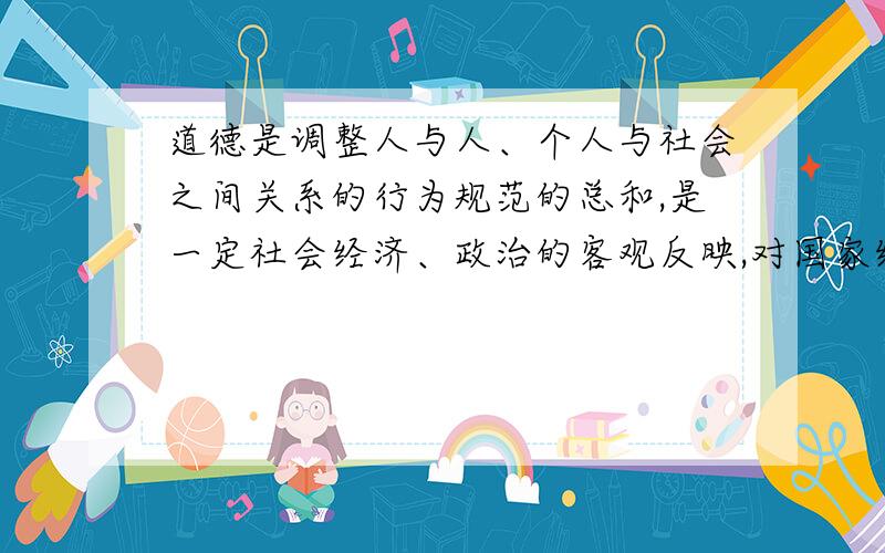 道德是调整人与人、个人与社会之间关系的行为规范的总和,是一定社会经济、政治的客观反映,对国家经济发展和社会进步具有不可替