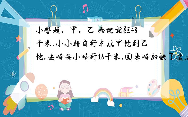 小学题、甲、乙 两地相距48千米,小小骑自行车从甲地到乙地,去时每小时行16千米,回来时加快了速度,每小时行24千米,他