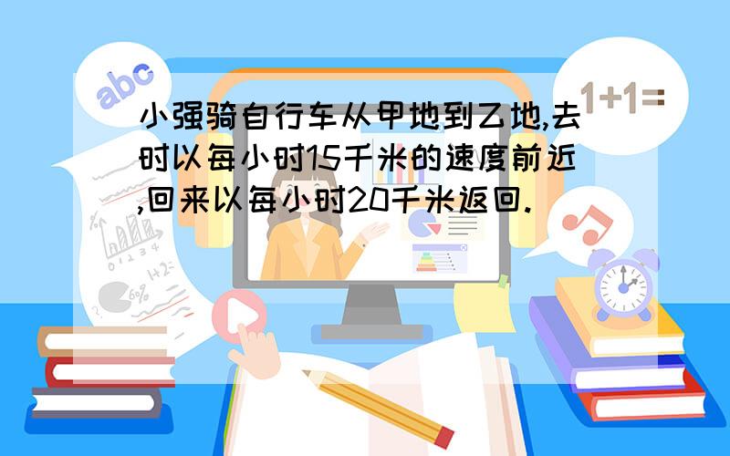 小强骑自行车从甲地到乙地,去时以每小时15千米的速度前近,回来以每小时20千米返回.