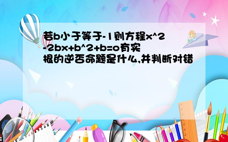 若b小于等于-1则方程x^2-2bx+b^2+b=o有实根的逆否命题是什么,并判断对错