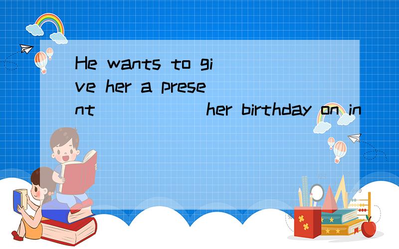 He wants to give her a present______her birthday on in