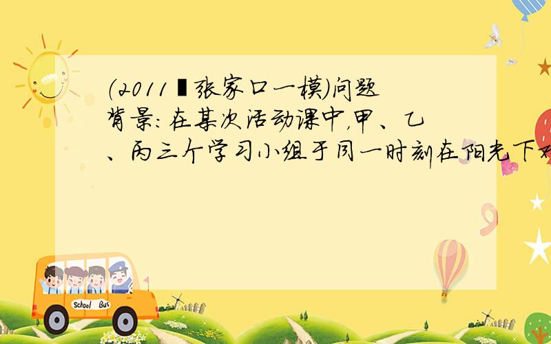 （2011•张家口一模）问题背景：在某次活动课中，甲、乙、丙三个学习小组于同一时刻在阳光下对校园中一些物体进行了测量．下