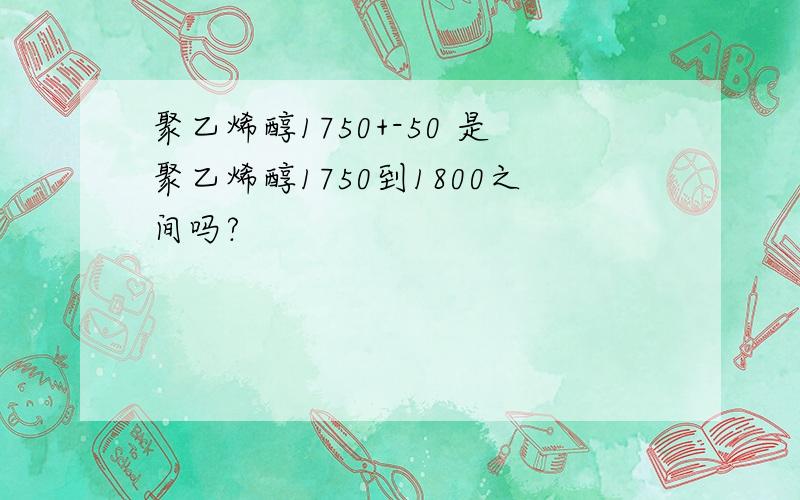 聚乙烯醇1750+-50 是聚乙烯醇1750到1800之间吗?