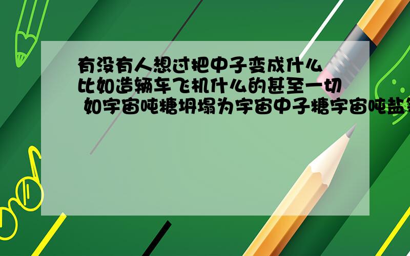 有没有人想过把中子变成什么 比如造辆车飞机什么的甚至一切 如宇宙吨糖坍塌为宇宙中子糖宇宙吨盐等