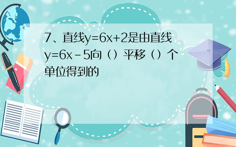 7、直线y=6x+2是由直线y=6x-5向（）平移（）个单位得到的