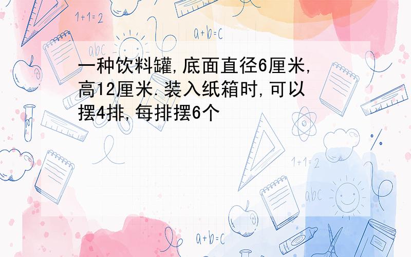 一种饮料罐,底面直径6厘米,高12厘米.装入纸箱时,可以摆4排,每排摆6个