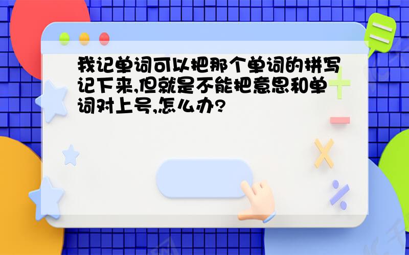 我记单词可以把那个单词的拼写记下来,但就是不能把意思和单词对上号,怎么办?