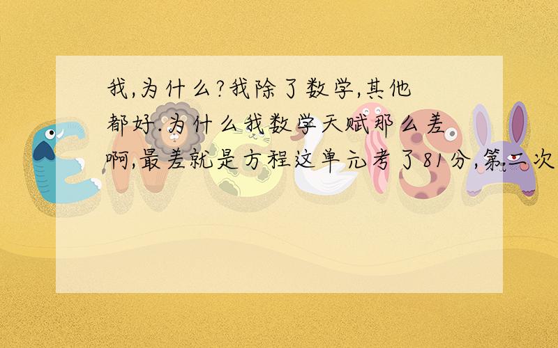 我,为什么?我除了数学,其他都好.为什么我数学天赋那么差啊,最差就是方程这单元考了81分,第二次考了74分,第三次考了5