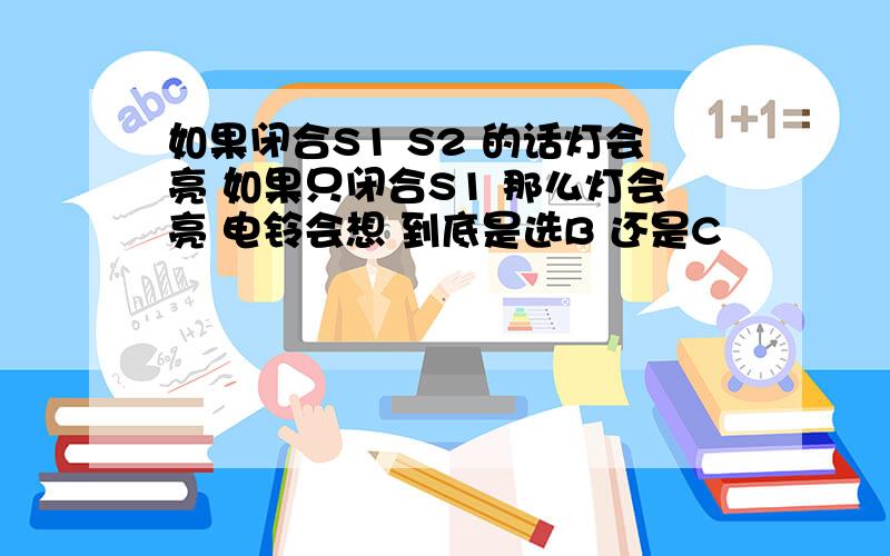 如果闭合S1 S2 的话灯会亮 如果只闭合S1 那么灯会亮 电铃会想 到底是选B 还是C