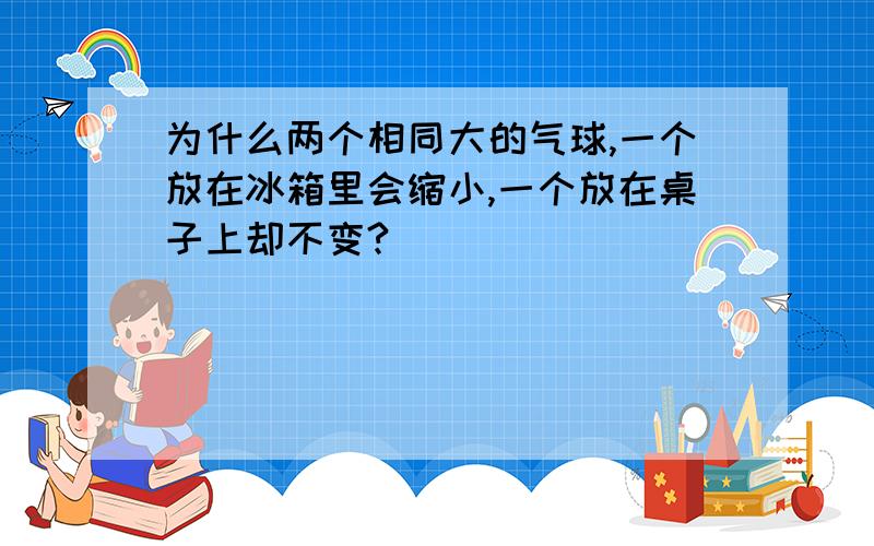 为什么两个相同大的气球,一个放在冰箱里会缩小,一个放在桌子上却不变?