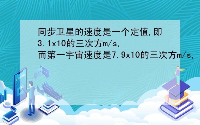 同步卫星的速度是一个定值,即3.1x10的三次方m/s,而第一宇宙速度是7.9x10的三次方m/s,