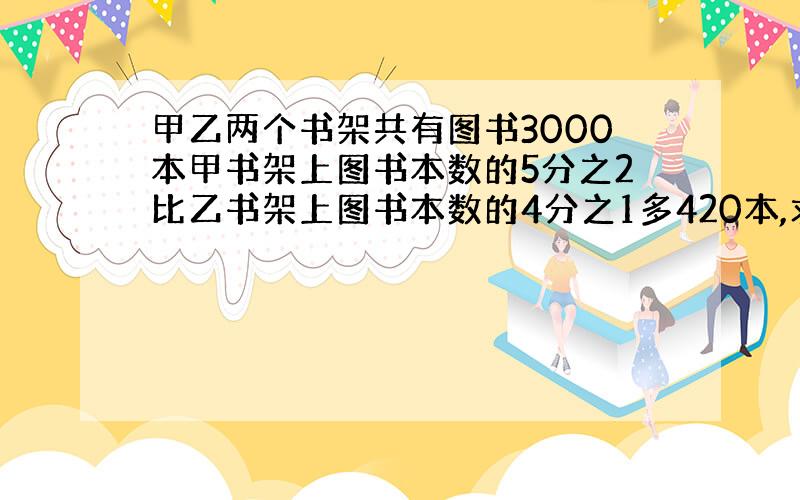 甲乙两个书架共有图书3000本甲书架上图书本数的5分之2比乙书架上图书本数的4分之1多420本,求两个书架各有