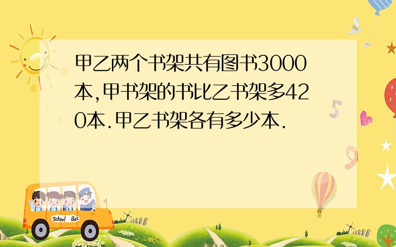 甲乙两个书架共有图书3000本,甲书架的书比乙书架多420本.甲乙书架各有多少本.