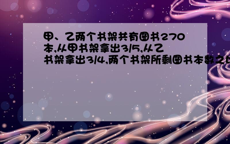 甲、乙两个书架共有图书270本,从甲书架拿出3/5,从乙书架拿出3/4,两个书架所剩图书本数之比为2:1,两个书架原来各