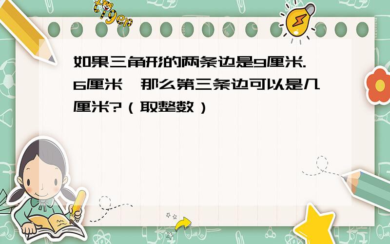 如果三角形的两条边是9厘米.6厘米,那么第三条边可以是几厘米?（取整数）