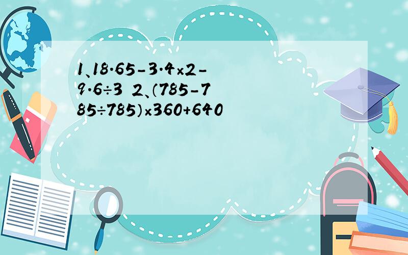 1、18.65-3.4×2-9.6÷3 2、（785-785÷785）×360+640