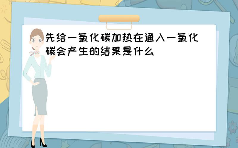 先给一氧化碳加热在通入一氧化碳会产生的结果是什么