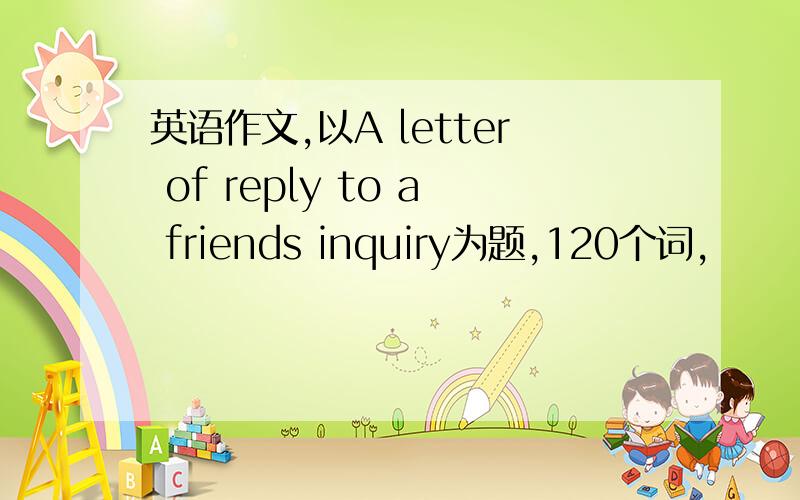 英语作文,以A letter of reply to a friends inquiry为题,120个词,