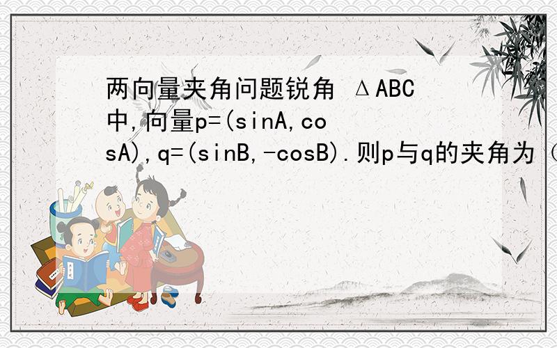 两向量夹角问题锐角 ΔABC中,向量p=(sinA,cosA),q=(sinB,-cosB).则p与q的夹角为（ ）A锐