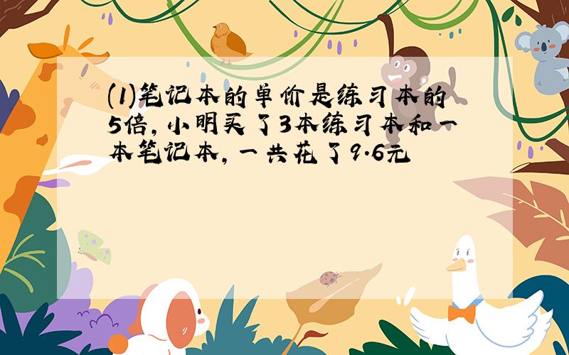 (1)笔记本的单价是练习本的5倍,小明买了3本练习本和一本笔记本,一共花了9.6元