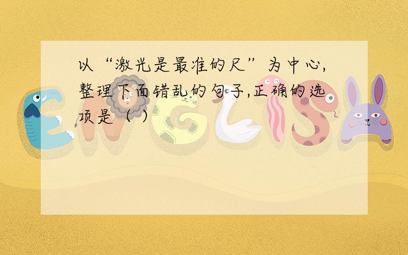 以“激光是最准的尺”为中心,整理下面错乱的句子,正确的选项是（ ）