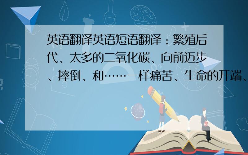 英语翻译英语短语翻译：繁殖后代、太多的二氧化碳、向前迈步、摔倒、和……一样痛苦、生命的开端、各种各样、产卵、两倍远、一些