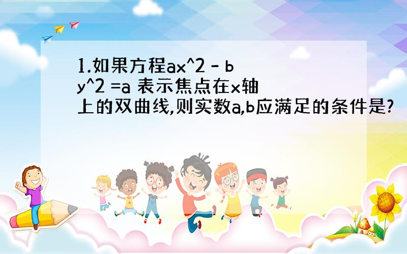 1.如果方程ax^2 - by^2 =a 表示焦点在x轴上的双曲线,则实数a,b应满足的条件是?