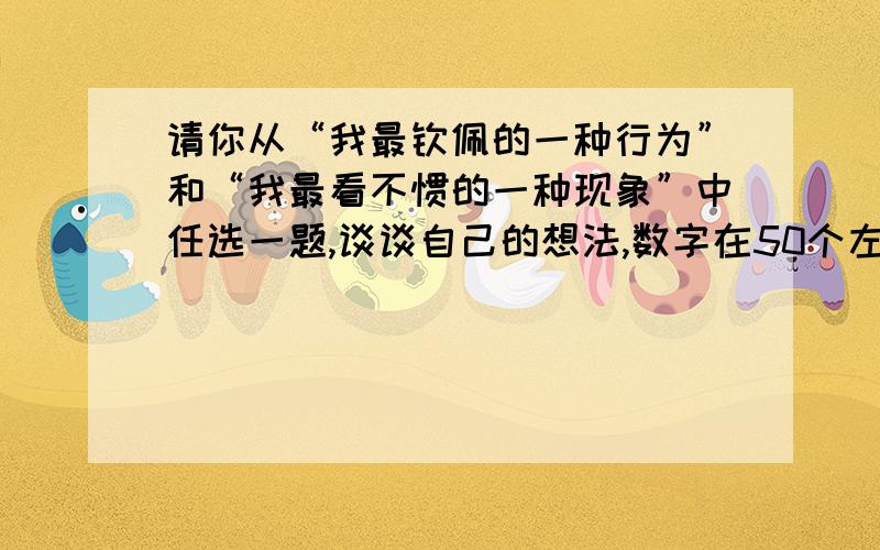 请你从“我最钦佩的一种行为”和“我最看不惯的一种现象”中任选一题,谈谈自己的想法,数字在50个左右.