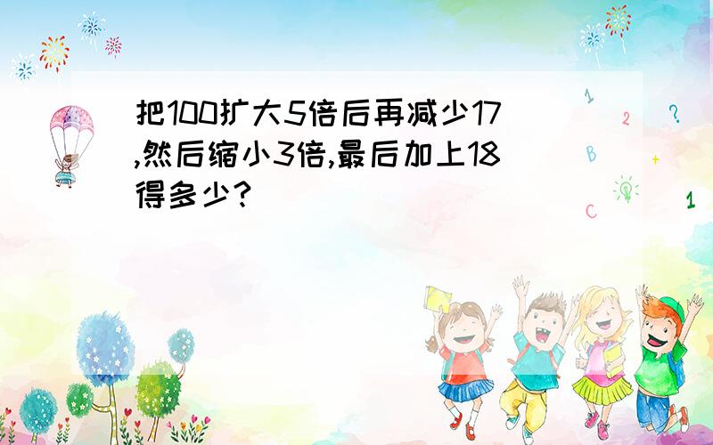 把100扩大5倍后再减少17,然后缩小3倍,最后加上18得多少?