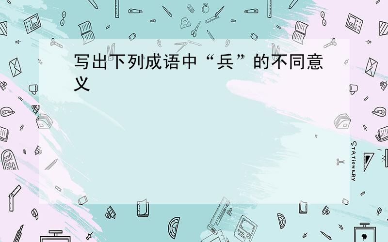 写出下列成语中“兵”的不同意义