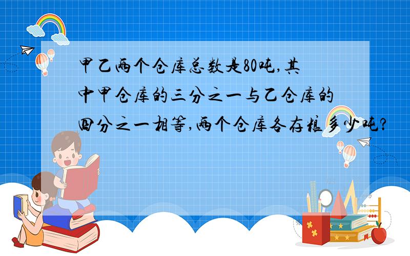 甲乙两个仓库总数是80吨,其中甲仓库的三分之一与乙仓库的四分之一相等,两个仓库各存粮多少吨?