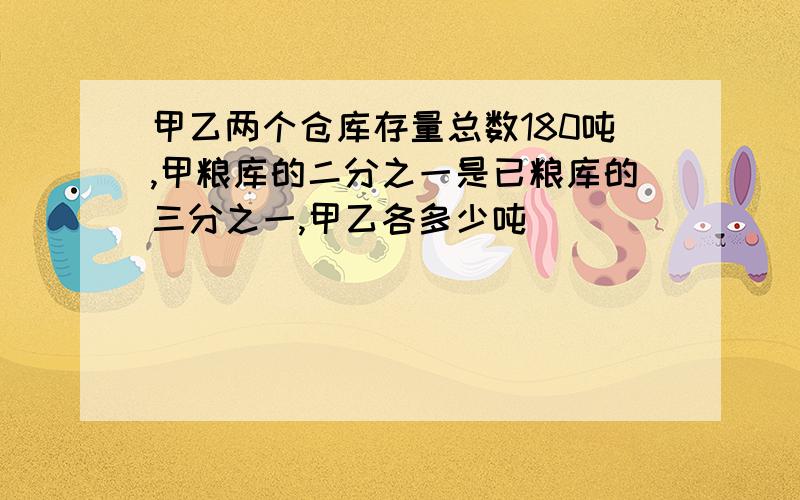 甲乙两个仓库存量总数180吨,甲粮库的二分之一是已粮库的三分之一,甲乙各多少吨