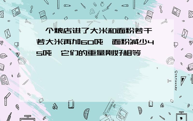 一个粮店进了大米和面粉若干,若大米再加60吨,面粉减少45吨,它们的重量刚好相等,