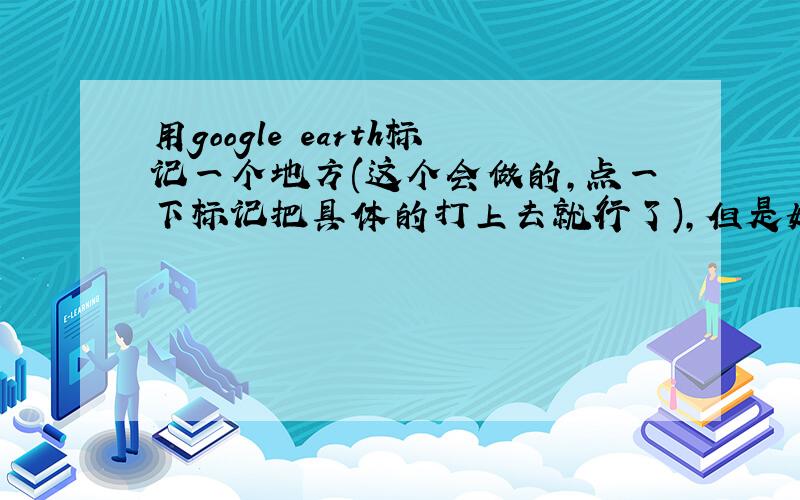 用google earth标记一个地方(这个会做的,点一下标记把具体的打上去就行了),但是如何把这个标记转换成我要打的地