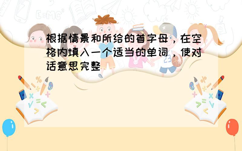 根据情景和所给的首字母，在空格内填入一个适当的单词，使对话意思完整