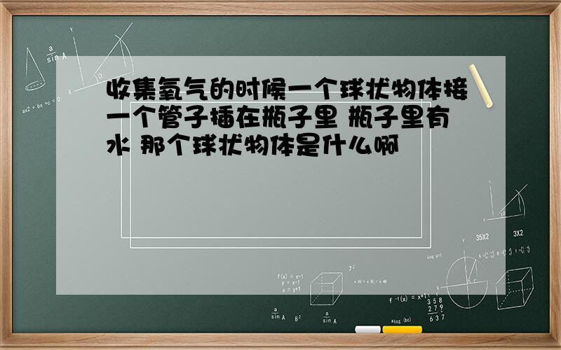 收集氧气的时候一个球状物体接一个管子插在瓶子里 瓶子里有水 那个球状物体是什么啊