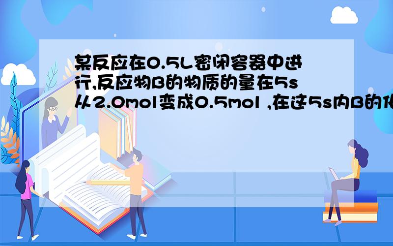 某反应在0.5L密闭容器中进行,反应物B的物质的量在5s从2.0mol变成0.5mol ,在这5s内B的化学反应速率为?