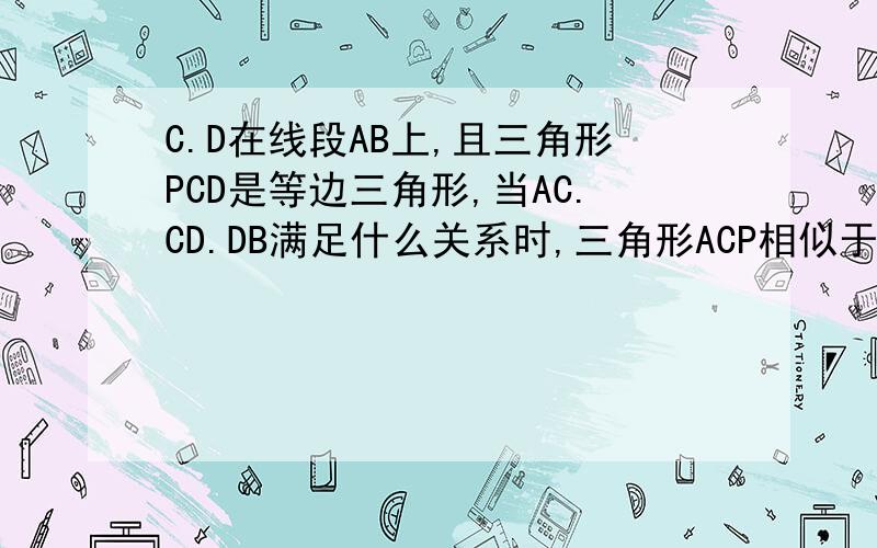 C.D在线段AB上,且三角形PCD是等边三角形,当AC.CD.DB满足什么关系时,三角形ACP相似于三角形PDB