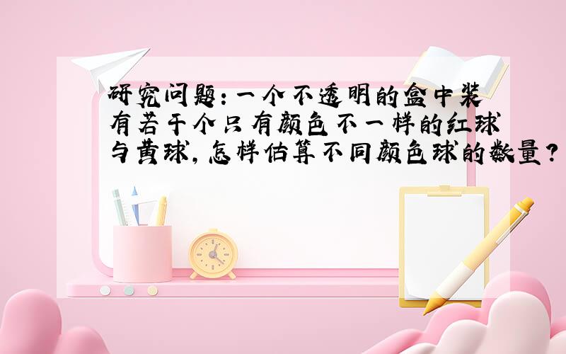 研究问题：一个不透明的盒中装有若干个只有颜色不一样的红球与黄球，怎样估算不同颜色球的数量？